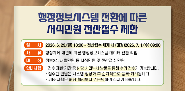 행정정보시스템 전환에 따른 서식민원 전산접수 제한* 일 시: 2026. 6. 29.(월) 18:00 ~ 전산접수 재개 시 (예정)2026. 7. 1.(수) 09:00* 사 유: 행정체제 개편에 따른 행정정보시스템 데이터 전환 작업* 대 상: 정부24, 새올민원 등 서식민원 및 전산접수 민원* 안내사항· 접수 제한 기간 중 해당 처리부서 방문을 통해 수기 접수가 가능합니다.· 접수된 민원은 시스템 정상화 후 순차적으로 등록·처리됩니다.· 기타 사항은 해당 처리부서로 문의하여 주시기 바랍니다.