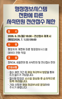 행정정보시스템 전환에 따른 서식민원 전산접수 제한* 일 시: 2026. 6. 29.(월) 18:00 ~ 전산접수 재개 시 (예정)2026. 7. 1.(수) 09:00* 사 유: 행정체제 개편에 따른 행정정보시스템 데이터 전환 작업* 대 상: 정부24, 새올민원 등 서식민원 및 전산접수 민원* 안내사항· 접수 제한 기간 중 해당 처리부서 방문을 통해 수기 접수가 가능합니다.· 접수된 민원은 시스템 정상화 후 순차적으로 등록·처리됩니다.· 기타 사항은 해당 처리부서로 문의하여 주시기 바랍니다.