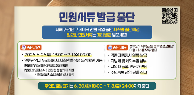 민원서류 발급 중단서해구·검단구 데이터 전환 작업 동안 시스템 중단 예정 필요한 민원서류는 미리 발급 받으세요! 중단기간• 2026. 6. 26.(금) 18:00 ~ 7. 1.(수) 09:00• 인천광역시 누리집에서 시스템별 작업 일정 확인 가능 [방법1] 우측 상단 QR코드 통해 확인 [방법2] 인천소식 인천형 행정체제 개편 행정정보시스템 중단 안내 클릭 중단내용정부24, 위택스 등 정부행정정보망 이용 시스템 모두 중단• 각종 제증명서 열람·발급• 지방세 및 세외수입 납부• 사업자 등록, 인허가 민원• 주민등록 전입·전출 신고 무인민원발급기는 6. 30.(화) 18:00 ~ 7. 3.(금) 24:00까지 중단 