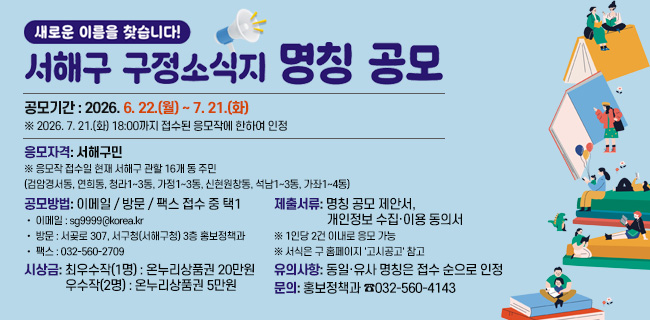새로운 이름을 찾습니다!서해구 구정소식지 명칭 공모(구 홈페이지)공모기간 : 2026. 6. 22.(월) ~ 7. 21.(화)※ 2026. 7. 21.(화) 18:00까지 접수된 응모작에 한하여 인정응모자격서해구민※ 응모작 접수일 현재 서해구 관할 16개 동 주민(검암경서동, 연희동, 청라1~3동, 가정1~3동, 신현원창동, 석남1~3동, 가좌1~4동)공모방법이메일 / 방문 / 팩스 접수 중 택1• 이메일 : sg9999@korea.kr• 방문 : 서곶로 307, 서구청(서해구청) 3층 홍보정책과• 팩스 : 032-560-2709제출서류명칭 공모 제안서, 개인정보 수집·이용 동의서※ 1인당 2건 이내로 응모 가능※ 서식은 구 홈페이지 '고시공고' 참고시상금최우수작(1명) : 온누리상품권 200,000원우수작(2명) : 온누리상품권 50,000원유의사항동일·유사 명칭은 접수 순으로 인정문의홍보정책과 ☎032-560-4143