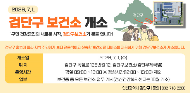 2026. 7. 1.검단구 보건소 개소「구민 건강증진의 새로운 시작, 검단구보건소가 문을 엽니다!」검단구 출범에 따라 지역 주민에게 보다 전문적이고 신속한 보건의료 서비스를 제공하기 위해 검단구보건소가 개소합니다.개소일 :2026. 7. 1. (수)위 치 :검단구 독정로 125번길 12, 검단구보건소(검단우체국옆)운영시간 :평일 09:00 ~ 18:00 ※ 점심시간(12:00 ~ 13:00) 제외업부 :보건증 등 모든 보건소 업무 개시(정신건강복지센터는 10월 개소)인천광역시 검단구 | 문의 | 032-718-2200