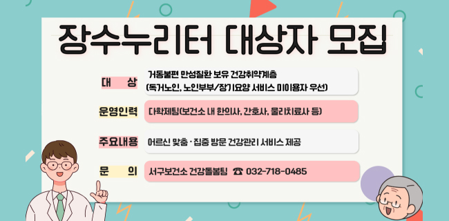 장수누리터 대상자 모집○ 대 상 : 거동불편 만성질환 보유 건강취약계층 (독거노인, 노인부부/장기요양 서비스 미이용자 우선)○ 운영인력 : 다학제팀(보건소 내 한의사, 간호사, 물리치료사 등)○ 주요내용 : 어르신 맞춤·집중 방문 건강관리 서비스 제공○ 문 의 : 서구보건소 건강돌봄팀 ☎ 032-718-0485