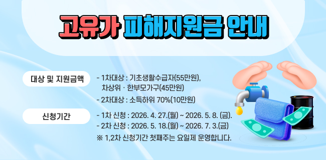 ◦ 고유가 피해지원금 안내- 대상 및 지원금액ㆍ 1차대상 : 기초생활수급자(55만원),차상위․한부모가구(45만원)ㆍ2차대상 : 소득하위 70%(10만원)- 신청기간ㆍ1차 신청 : 2026. 4. 27.(월) ~ 2026. 5. 8. (금).ㆍ2차 신청 : 2026. 5. 18.(월) ~ 2026. 7. 3.(금)※ 1,2차 신청기간 첫째주는 요일제 운영합니다.