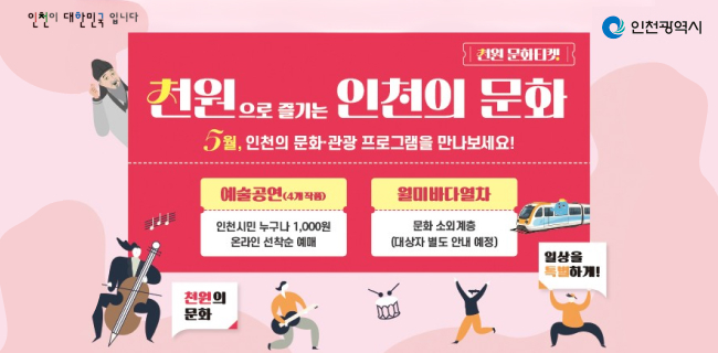 인천이 대한민국입니다. 인천광역시천원 문화티켓천원으로 즐기는 인천의 문화5월, 인천의 문화·관광 프로그램을 만나보세요!예술공연(4개 작품)인천시민 누구나 1,000원 온라인 선착순 예매월미바다열차문화 소외계층 (대상자 별도 안내 예정)천원의 문화. 일상을 특별하게