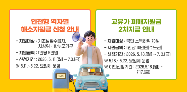 ◦ 인천형 역차별 해소지원금 신청 안내- 지원대상 : 기초생활수급자,차상위․한부모가구- 지원금액 : 1인당 5만원- 신청기간 : 2026. 5. 11.(월) ~ 7.3.(금)※ 5.11.~5.22. 요일제 운영◦ 고유가 피해지원금 2차지급 안내- 지원대상 : 국민 소득하위 70%- 지원금액 : 1인당 10만원(수도권)- 신청기간 : 2026. 5. 18.(월) ~ 2026. 7. 3.(금)※ 5.18.~5.22. 요일제 운영※ 이의신청기간 : 2026.5.18.(월) ~ 7.17.(금)