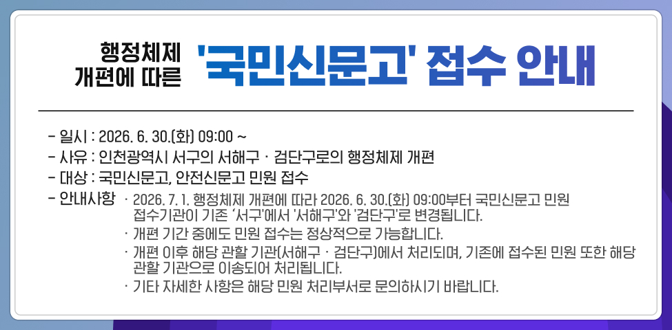  행정체제 개편에 따른 국민신문고 접수 안내* 일 시: 2026. 6. 30.(화) 09:00 ~* 사 유: 인천광역시 서구의 서해구 · 검단구로의 행정체제 개편* 대 상: 국민신문고, 안전신문고 민원 접수* 안내사항· 2026. 7. 1. 행정체제 개편에 따라 2026. 6. 30.(화) 09:00부터 국민신문고 민원 접수기관이 기존 ‘서구'에서 '서해구'와 '검단구'로 변경됩니다.· 개편 기간 중에도 민원 접수는 정상적으로 가능합니다.· 개편 이후 해당 관할 기관(서해구 · 검단구)에서 처리되며, 기존에 접수된 민원 또한 해당 관할 기관으로 이송되어 처리됩니다.· 기타 자세한 사항은 해당 민원 처리부서로 문의하시기 바랍니다.