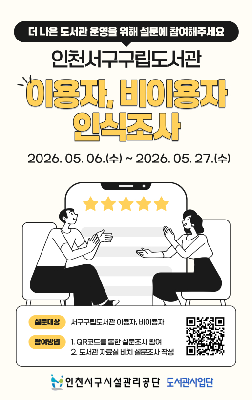 더 나은 도서관 운영을 위해 설문에 참여해주세요인천서구구립도서관이용자, 비이용자 인식조사2026. 05.06.(수) ~ 2026.05. 27.(수)설문대상서구구립도서관 이용자, 비이용자참여방법1. QR코드를 통한 설문조사 참여2. 도서관 자료실 비치 설문조사 작성인천서구시설관리공단 도서관사업단
