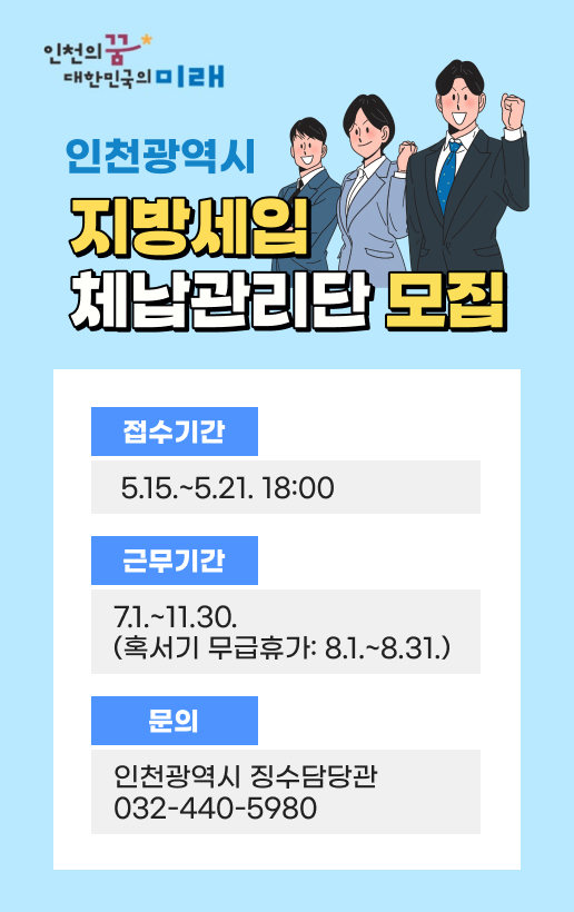 인천의꿈 대한민국의미래인천광역시 지방세입 체납관리단 모집접수기간: 5.15.~5.21. 18:00근무기간: 7.1.~11.30. (혹서기 무급휴가: 8.1.~8.31.)문의: 인천광역시 징수담당관 032-440-5980