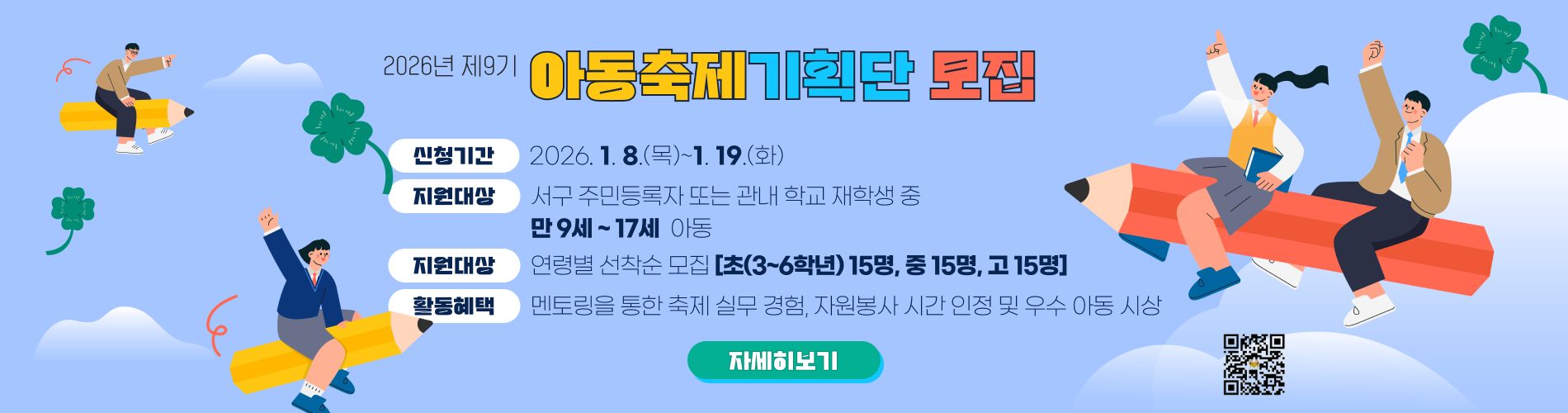 2026년 제9기 아동축제 기획단 모집
신청기간 : 2026.1.8.(목)~1.19.(월)
지원대상 : 서구 주민등록자 또는 관내 학교 재학생 중 만 9세 ~ 17세 아동
모집인원 : 연령별 선착순 모집 [초(3~6학년) 15명, 중 15명, 고 15명]
활동혜택 : 멘토링을 통한 축제 실무 경험, 자원봉사 시간 인정 및 우수 아동 시상
지원신청서 qr코드