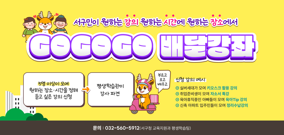 60만 서구민이 원하는 강의 원하는 시간에 원하는 장소에서 GOGOGO 배달강좌 / 5명 이상이 모여 원하는 장소·시간을 정해 듣고 싶은 강의 신청 / 평생학습관이 최대 10시간(5회) 강사 파견 / 부르고 오고 배우고 / 신청 강의 예시 -실버세대가 모여 키오스크 활용 강의 -취업준비생이 모여 자소서 특강 -육아휴직중인 아빠들이 모여 육아Tip 강의 -신축 아파트 입주민들이 모여 정리수납강의 / 신청하기 / 문의 : 032-560-5612(서구청 교육지원과 평생학습팀)