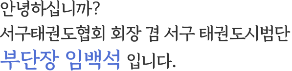안녕하십니까? 서구태권도협회 회장 겸 서구 태권도시범단 부단장 임백석 입니다.